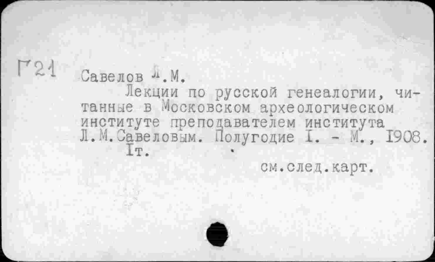 ﻿
Савелов Л.М.
Лекции по русской генеалогии, читанное в Московском археологическом институте преподавателем института Л.М.Савеловым. Полугодие I. - М., 1908.
1т.
см.след.карт.